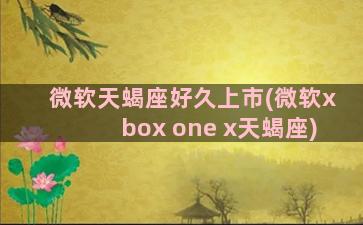 微软天蝎座好久上市(微软xbox one x天蝎座)